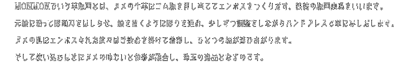 MONMONでいう革版画とは、ヌメの牛革にゴム版を押し当ててエンボスをつくりだす、独特の版画表現をいいます。元絵に沿って彫刻刀をはしらせ、絵を描くように彫り進め、少しずつ調整をしながらハンドプレスで革に写しだします。ヌメの肌にエンボスされた紋々は手染めを掛けて着彩し、ひとつの柄が浮かびあがります。そして使い込みほどにヌメの味わいと色彩が融合し、珠玉の逸品となるのです。